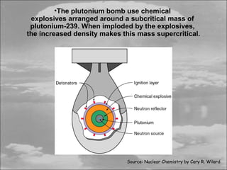 •The plutonium bomb use chemical
 explosives arranged around a subcritical mass of
 plutonium-239. When imploded by the explosives,
the increased density makes this mass supercritical.




                              Source: Nuclear Chemistry by Cary R. Wilard
 