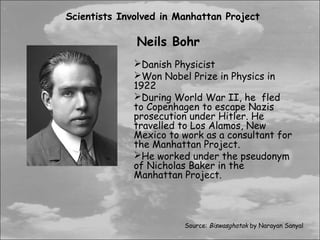 Scientists Involved in Manhattan Project

              Neils Bohr
              Danish Physicist
              Won Nobel Prize in Physics in
              1922
              During World War II, he fled
              to Copenhagen to escape Nazis
              prosecution under Hitler. He
              travelled to Los Alamos, New
              Mexico to work as a consultant for
              the Manhattan Project.
              He worked under the pseudonym
              of Nicholas Baker in the
              Manhattan Project.




                        Source: Biswasghatak by Narayan Sanyal
 