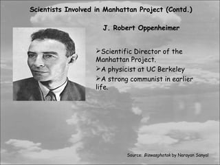 Scientists Involved in Manhattan Project (Contd.)

                      J. Robert Oppenheimer


                   Scientific Director of the
                   Manhattan Project.
                   A physicist at UC Berkeley
                   A strong communist in earlier
                   life.




                             Source: Biswasghatak by Narayan Sanyal
 