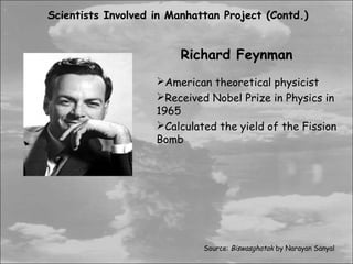 Scientists Involved in Manhattan Project (Contd.)


                         Richard Feynman
                    American theoretical physicist
                    Received Nobel Prize in Physics in
                    1965
                    Calculated the yield of the Fission
                    Bomb




                             Source: Biswasghatak by Narayan Sanyal
 