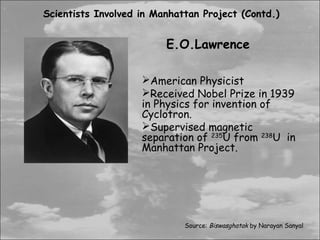 Scientists Involved in Manhattan Project (Contd.)


                         E.O.Lawrence

                    American Physicist
                    Received Nobel Prize in 1939
                    in Physics for invention of
                    Cyclotron.
                    Supervised magnetic
                    separation of 235U from 238U in
                    Manhattan Project.




                             Source: Biswasghatak by Narayan Sanyal
 