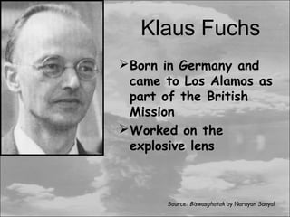 Klaus Fuchs
 Born in Germany and
  came to Los Alamos as
  part of the British
  Mission
 Worked on the
  explosive lens



       Source: Biswasghatak by Narayan Sanyal
 