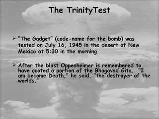 The TrinityTest


 “The Gadget” (code-name for the bomb) was
  tested on July 16, 1945 in the desert of New
  Mexico at 5:30 in the morning.

 After the blast Oppenheimer is remembered to
  have quoted a portion of the Bhagavad Gita. “I
  am become Death,” he said, “the destroyer of the
  worlds.”
 