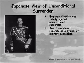 Japanese View of Unconditional
         Surrender
                Emperor Hirohito was
                    totally against
                    unconditional
                    surrender.
                   Americans viewed
                    Hirohito as a symbol of
                    military aggression




                   Source: Biswasghatak by Narayan Sanyal
 