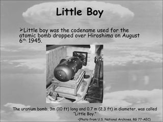 Little Boy
   Little boy was the codename used for the
   atomic bomb dropped over Hiroshima on August
   6th, 1945.




The uranium bomb, 3m (10 ft) long and 0.7 m (2.3 ft) in diameter, was called
                               “Little Boy.”
                                  •(Photo from U.S. National Archives, RG 77-AEC)
 