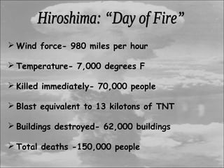  Wind force- 980 miles per hour

 Temperature- 7,000 degrees F

 Killed immediately- 70,000 people

 Blast equivalent to 13 kilotons of TNT

 Buildings destroyed- 62,000 buildings

 Total deaths -150,000 people
 