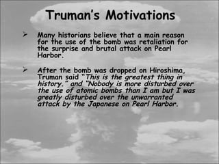 Truman’s Motivations
   Many historians believe that a main reason
    for the use of the bomb was retaliation for
    the surprise and brutal attack on Pearl
    Harbor.

   After the bomb was dropped on Hiroshima,
    Truman said “This is the greatest thing in
    history.” and “Nobody is more disturbed over
    the use of atomic bombs than I am but I was
    greatly disturbed over the unwarranted
    attack by the Japanese on Pearl Harbor.
 