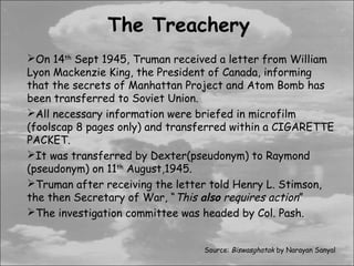 The Treachery
On 14th Sept 1945, Truman received a letter from William
Lyon Mackenzie King, the President of Canada, informing
that the secrets of Manhattan Project and Atom Bomb has
been transferred to Soviet Union.
All necessary information were briefed in microfilm
(foolscap 8 pages only) and transferred within a CIGARETTE
PACKET.
It was transferred by Dexter(pseudonym) to Raymond
(pseudonym) on 11th August,1945.
Truman after receiving the letter told Henry L. Stimson,
the then Secretary of War, “This also requires action”
The investigation committee was headed by Col. Pash.


                                 Source: Biswasghatak by Narayan Sanyal
 