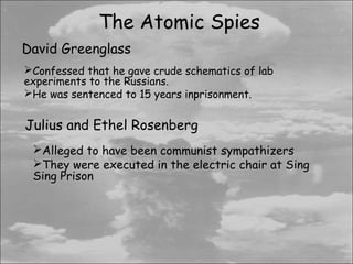 The Atomic Spies
David Greenglass
Confessed that he gave crude schematics of lab
experiments to the Russians.
He was sentenced to 15 years inprisonment.


Julius and Ethel Rosenberg
 Alleged to have been communist sympathizers
 They were executed in the electric chair at Sing
 Sing Prison
 