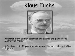Klaus Fuchs




German-born British scientist and an integral part of the
Manhattan Project

Sentenced to 14 years imprisonment, but was released after
9 years.
 