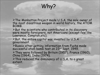Why?

The Manhattan Project made U.S.A. the sole owner of
the most disastrous weapon in world history, the ATOM
BOMB.
But the scientists who contributed in its discovery
were mostly foreigners, not Americans (except few like
Lawrence, Compton,etc).
But, the entire capital was invested by U.S.A
government.
Russia after getting information from Fuchs made
successful atom bomb test on 23rd Sept, 1949.
They were followed by Britain (1957), France (1960),
China (1964), India (1974).
This reduced the dominancy of U.S.A. to a great
extent.
 