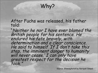 Why?

After Fuchs was released, his father
told:
“Neither he nor I have ever blamed the
British people for his sentence. He
endured his fate bravely, with
determination and a clear conscience.
He said to himself ’If I don’t take this
step, the imminent danger to humanity
will never cease.’ I can only have
greatest respect for the decision he
took.”
                      Source: Biswasghatak by Narayan Sanyal
 