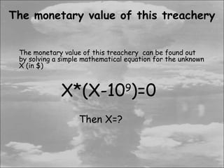 The monetary value of this treachery


 The monetary value of this treachery can be found out
 by solving a simple mathematical equation for the unknown
 X (in $)



             X*(X-10 )=0         9


                   Then X=?
 
