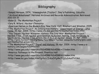Bibliography
•Sanyal Narayan, 1974, 'Viswasghatak (Traitor)', Dey's Publishing, Calcutta
•"Archival Milestones". National Archives and Records Administration. Retrieved
2011-03-31
•Galer,D. The Manhattan Project.
•Cary R. Wilard. Nuclear Chemistry
•American Nation in the Modern Era. New York: Holt, Rinehart and Winston, 2005.
•"The Manhattan Project: An Interactive History." Department of Energy - CFO
Home. 20 Apr. 2009. <http://www.cfo.doe.gov/me70/manhattan/index.htm>.  
•"Key Issues: Nuclear Weapons: History: Pre Cold War: Manhattan Project."
Nuclear Files - From nuclear proliferation to nuclear testing, from Hiroshima to
North Korea, Nuclear Files offers the A to Z on nuclear issues. 26 Apr. 2009.
<http://www.nuclearfiles.org/menu/key-issues/nuclear-weapons/history/pre-cold-
war/manhattan-project/>.
•"The Manhattan Project." Travel and History. 26 Apr. 2009. <http://www.u-s-
history.com/pages/h1644.html>.
•http://www.gwu.edu/~nsarchiv/NSAEBB/NSAEBB162/index.htm
•America: Pathways to the Present, Prentice Hall
•http://www.gwu.edu/~nsarchiv/NSAEBB/NSAEBB162/index.htm
•http://www.loc.gov/index.html?gclid=CIrKuOifg4kCFQ2uSAod7irfAA
 