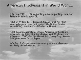 American Involvement in World War II

 Before 1941, U.S was acting as a supporting role for
 Britain in World War II.

 But on 7th Dec 1941, Imperial Japan’s First Air Fleet
 launched a surprise attack against the United States
 Navy (USN) based at Pearl Harbor in Hawaii.

 361 Japanese warplanes attack American airfields and
 shipyards, disabling 19 ships, destroying 200 planes, and
 killing over 2300 men. Southeast Asia, Hong Kong, Malaya,
 Philippines soon fell to Japan

 On Dec 8, Congress approves entry into war. Germany
 and Italy declare war on U.S.
 