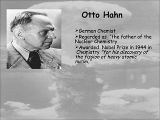 Otto Hahn
German Chemist
Regarded as “the father of the
Nuclear Chemistry
Awarded Nobel Prize in 1944 in
 Chemistry "for his discovery of
the fission of heavy atomic
nuclei."
 