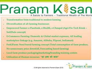 © All rights reserved to Pranam Kisan 2018
 Transformation from traditional to modern farming
 Diversification of all farming businesses
 Empowered Farmer: e-Passbook, e-Health, e-Chaupal (Agri-Fin Tech Kiosk –
Soil2Sale concept)
 E-Commerce Farming: Domestic & Global market exposure, All leading
marketplace linkage (e.g. Amazon, Alibaba, Flipcart, Indiamart)
 Fork2Farm: Need based farming concept (Total consumption of farm produce,
No unnecessary price downfall, Forecasting based farming)
 Local farm produce packaging/marketing/branding training centers
 Utilization of Human recourses “हर हाथ को काम”
 