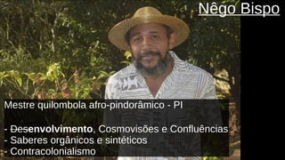 Nêgo Bispo
Mestre quilombola afro-pindorâmico - PI
- Desenvolvimento, Cosmovisões e Confluências
- Saberes orgânicos e sintéticos
- Contracolonialismo
 