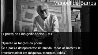 Manoel de Barros
O poeta das insignificâncias - MT
“Quanto às funções da poesia…
Se a poesia desaparecesse do mundo, todos os homens se
transformariam em máquinas, monstros, robôs.”
 