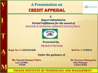 A Presentation on

V

CREDIT APPRISAL
A
Report Submitted in
Partial Fulfillment for the award of

I
T

Presented by,

A

Regd. No. # 1206301008

Roll No. # 12MB36

Under the guidance of
Mr. Susant kumar Patro

M

Lect. In MBA
VITAM

Mr. Sivaram Mahapatra
Chief Manager
Canara Bank

VIGNAN INSTITUTE OF TECHNOLOGY AND MANAGEMENT

 