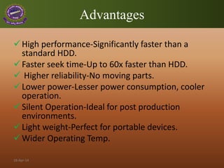 Advantages
High performance-Significantly faster than a
standard HDD.
Faster seek time-Up to 60x faster than HDD.
 Higher reliability-No moving parts.
Lower power-Lesser power consumption, cooler
operation.
Silent Operation-Ideal for post production
environments.
Light weight-Perfect for portable devices.
Wider Operating Temp.
18-Apr-14
 
