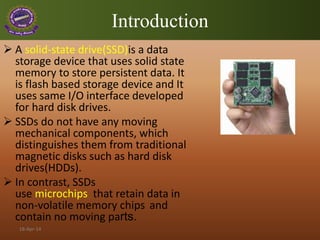 Introduction
 A solid-state drive(SSD)is a data
storage device that uses solid state
memory to store persistent data. It
is flash based storage device and It
uses same I/O interface developed
for hard disk drives.
 SSDs do not have any moving
mechanical components, which
distinguishes them from traditional
magnetic disks such as hard disk
drives(HDDs).
 In contrast, SSDs
use microchips that retain data in
non-volatile memory chips and
contain no moving parts.
18-Apr-14
 