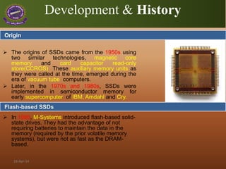 Development & History
 The origins of SSDs came from the 1950s using
two similar technologies, magnetic core
memory and card capacitor read-only
store(CCROS) These auxiliary memory units as
they were called at the time, emerged during the
era of vacuum tube computers.
 Later, in the 1970s and 1980s, SSDs were
implemented in semiconductor memory for
early supercomputer of IBM, Amdahl and Cry.
 In 1995, M-Systems introduced flash-based solid-
state drives. They had the advantage of not
requiring batteries to maintain the data in the
memory (required by the prior volatile memory
systems), but were not as fast as the DRAM-
based.
Flash-based SSDs
Origin
18-Apr-14
 