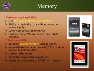 Memory
Flash memory-based SSDs:
 Use non volatile NAND flash memory.
 Ability to retain the data without a constant
power supply.
 Lower cost compared to DRAM.
 Flash memory SSDs are slower than DRAM
solution.
DRAM-based SSDs:
 Based on volatile memory such as DRAM.
 Internal battery or an external AC/DC adapter is
needed to hold the data.
 Ultrafast data access.
 Primarily to accelerate application.
 Higher cost compared to NAND flash memory.
18-Apr-14
 