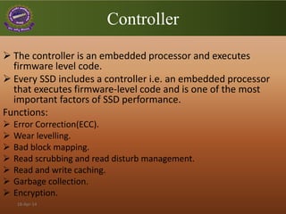 Controller
 The controller is an embedded processor and executes
firmware level code.
 Every SSD includes a controller i.e. an embedded processor
that executes firmware-level code and is one of the most
important factors of SSD performance.
Functions:
 Error Correction(ECC).
 Wear levelling.
 Bad block mapping.
 Read scrubbing and read disturb management.
 Read and write caching.
 Garbage collection.
 Encryption.
18-Apr-14
 