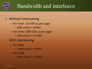 Bandwidth and interleave
• Without interleaving
– For read: 25+100 us per page
• 8000 reads/s = 32MB/s
– For write: 200+100 us per page
• 3330 writes/s = 13 MB/s
• With interleaving
– For read
• 10000 reads/s = 40MB/s
– For write
• 5000 writes/s = 20 MB/s
18-Apr-14
 
