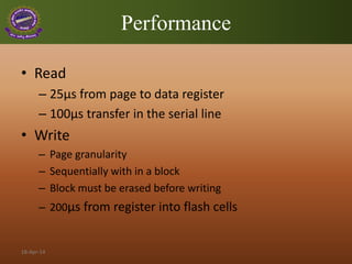 Performance
• Read
– 25μs from page to data register
– 100μs transfer in the serial line
• Write
– Page granularity
– Sequentially with in a block
– Block must be erased before writing
– 200μs from register into flash cells
18-Apr-14
 