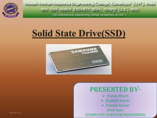 Solid State Drive(SSD)
Presented By-
 Pranav Bharti
 Shailesh Kumar
 Prateek Kumar
{IIIrd Year}
(COMPUTER SCIENCE&ENGINEERING)
18-Apr-14
 