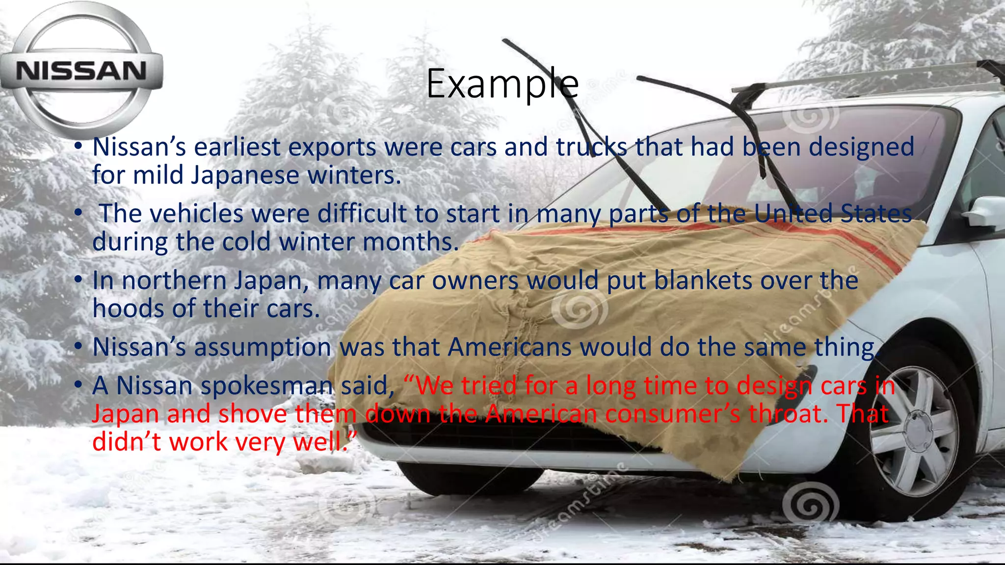 Example
• Nissan’s earliest exports were cars and trucks that had been designed
for mild Japanese winters.
• The vehicles were difficult to start in many parts of the United States
during the cold winter months.
• In northern Japan, many car owners would put blankets over the
hoods of their cars.
• Nissan’s assumption was that Americans would do the same thing.
• A Nissan spokesman said, “We tried for a long time to design cars in
Japan and shove them down the American consumer’s throat. That
didn’t work very well.”
 