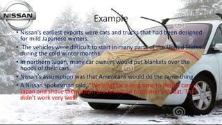 Example
• Nissan’s earliest exports were cars and trucks that had been designed
for mild Japanese winters.
• The vehicles were difficult to start in many parts of the United States
during the cold winter months.
• In northern Japan, many car owners would put blankets over the
hoods of their cars.
• Nissan’s assumption was that Americans would do the same thing.
• A Nissan spokesman said, “We tried for a long time to design cars in
Japan and shove them down the American consumer’s throat. That
didn’t work very well.”
 