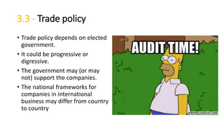 3.3 - Trade policy
• Trade policy depends on elected
government.
• It could be progressive or
digressive.
• The government may (or may
not) support the companies.
• The national frameworks for
companies in international
business may differ from country
to country
 