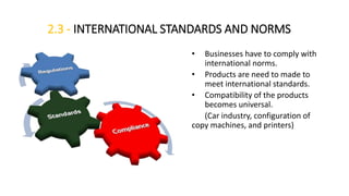 2.3 - INTERNATIONAL STANDARDS AND NORMS
• Businesses have to comply with
international norms.
• Products are need to made to
meet international standards.
• Compatibility of the products
becomes universal.
(Car industry, configuration of
copy machines, and printers)
 