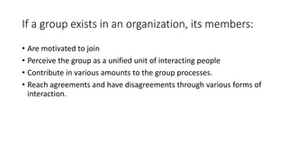 If a group exists in an organization, its members:
• Are motivated to join
• Perceive the group as a unified unit of interacting people
• Contribute in various amounts to the group processes.
• Reach agreements and have disagreements through various forms of
interaction.
 