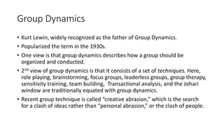 Group Dynamics
• Kurt Lewin, widely recognized as the father of Group Dynamics.
• Popularized the term in the 1930s.
• One view is that group dynamics describes how a group should be
organized and conducted.
• 2nd view of group dynamics is that it consists of a set of techniques. Here,
role playing, brainstorming, focus groups, leaderless groups, group therapy,
sensitivity training, team building, Transactional analysis, and the Johari
window are traditionally equated with group dynamics.
• Recent group technique is called “creative abrasion,” which is the search
for a clash of ideas rather than “personal abrasion,” or the clash of people.
 