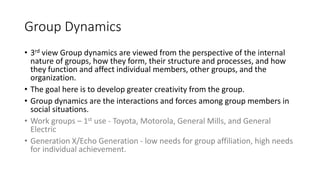 Group Dynamics
• 3rd view Group dynamics are viewed from the perspective of the internal
nature of groups, how they form, their structure and processes, and how
they function and affect individual members, other groups, and the
organization.
• The goal here is to develop greater creativity from the group.
• Group dynamics are the interactions and forces among group members in
social situations.
• Work groups – 1st use - Toyota, Motorola, General Mills, and General
Electric
• Generation X/Echo Generation - low needs for group affiliation, high needs
for individual achievement.
 