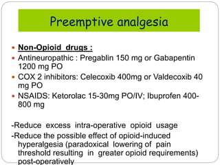  Non-Opioid drugs :
 Antineuropathic : Pregablin 150 mg or Gabapentin
1200 mg PO
 COX 2 inhibitors: Celecoxib 400mg or Valdecoxib 40
mg PO
 NSAIDS: Ketorolac 15-30mg PO/IV; Ibuprofen 400-
800 mg
-Reduce excess intra-operative opioid usage
-Reduce the possible effect of opioid-induced
hyperalgesia (paradoxical lowering of pain
threshold resulting in greater opioid requirements)
post-operatively
Preemptive analgesia
 