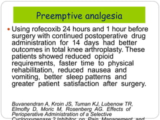  Using rofecoxib 24 hours and 1 hour before
surgery with continued postoperative drug
administration for 14 days had better
outcomes in total knee arthroplasty. These
patients showed reduced opioid
requirements, faster time to physical
rehabilitation, reduced nausea and
vomiting, better sleep patterns and
greater patient satisfaction after surgery.
Buvanendran A, Kroin JS, Tuman KJ, Lubenow TR,
Elmofty D, Moric M, Rosenberg AG. Effects of
Perioperative Administration of a Selective
Preemptive analgesia
 