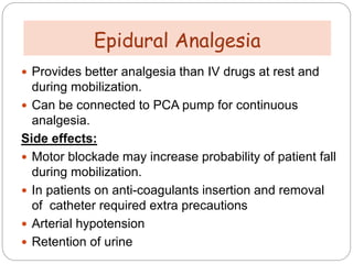  Provides better analgesia than IV drugs at rest and
during mobilization.
 Can be connected to PCA pump for continuous
analgesia.
Side effects:
 Motor blockade may increase probability of patient fall
during mobilization.
 In patients on anti-coagulants insertion and removal
of catheter required extra precautions
 Arterial hypotension
 Retention of urine
Epidural Analgesia
 