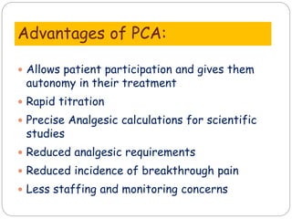 Advantages of PCA:
 Allows patient participation and gives them
autonomy in their treatment
 Rapid titration
 Precise Analgesic calculations for scientific
studies
 Reduced analgesic requirements
 Reduced incidence of breakthrough pain
 Less staffing and monitoring concerns
 