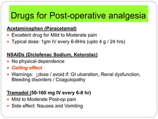 Drugs for Post-operative analgesia
Acetaminophen (Paracetamol)
 Excellent drug for Mild to Moderate pain
 Typical dose: 1gm IV every 6-8Hrs (upto 4 g / 24 hrs)
NSAIDs (Diclofenac Sodium, Ketorolac)
 No physical dependence
 Ceiling effect
 Warnings: ↓dose / avoid if: GI ulceration, Renal dysfunction,
Bleeding disorders / Coagulopathy
Tramadol (50-100 mg IV every 6-8 hr)
 Mild to Moderate Post-op pain
 Side effect: Nausea and Vomiting
 
