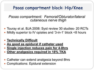 Psoas compartment block: Hip/Knee
Psoas compartment: Femoral/Obturator/lateral
cutaneous nerve thigh
 Touray et al. BJA 2008: Syst review 30 studies- 20 RCTs
 Mildly superior to IV opiates and ‘3-in-1’ block <8 hours
 Technically Difficult
 As good as epidural if catheter used
 Single injection reduces pain for 4-8hrs
 Other analgesics required in 18% TKA
 Catheter can extend analgesia beyond 8hrs
 Complications: Epidural extension
 