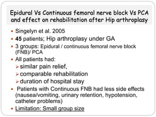 Epidural Vs Continuous femoral nerve block Vs PCA
and effect on rehabilitation after Hip arthroplasy
 Singelyn et al. 2005
 45 patients; Hip arthroplasy under GA
 3 groups: Epidural / continuous femoral nerve block
(FNB)/ PCA
 All patients had:
similar pain relief,
comparable rehabilitation
duration of hospital stay
 Patients with Continuous FNB had less side effects
(nausea/vomiting, urinary retention, hypotension,
catheter problems)
 Limitation: Small group size
 