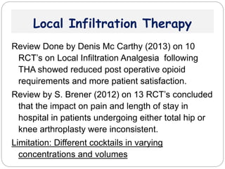 Local Infiltration Therapy
Review Done by Denis Mc Carthy (2013) on 10
RCT’s on Local Infiltration Analgesia following
THA showed reduced post operative opioid
requirements and more patient satisfaction.
Review by S. Brener (2012) on 13 RCT’s concluded
that the impact on pain and length of stay in
hospital in patients undergoing either total hip or
knee arthroplasty were inconsistent.
Limitation: Different cocktails in varying
concentrations and volumes
 