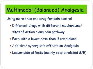 Multimodal (Balanced) Analgesia
Using more than one drug for pain control
 Different drugs with different mechanisms/
sites of action along pain pathway
 Each with a lower dose than if used alone
 Additive/ synergistic effects on Analgesia
 Lesser side effects (mainly opiate related S/E)
 