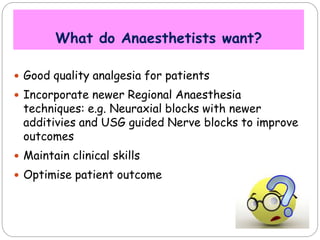 What do Anaesthetists want?
 Good quality analgesia for patients
 Incorporate newer Regional Anaesthesia
techniques: e.g. Neuraxial blocks with newer
additivies and USG guided Nerve blocks to improve
outcomes
 Maintain clinical skills
 Optimise patient outcome
 