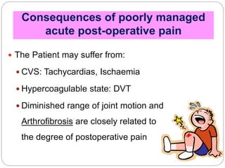Consequences of poorly managed
acute post-operative pain
 The Patient may suffer from:
 CVS: Tachycardias, Ischaemia
 Hypercoagulable state: DVT
 Diminished range of joint motion and
Arthrofibrosis are closely related to
the degree of postoperative pain
 